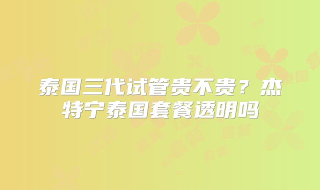 泰国三代试管贵不贵？杰特宁泰国套餐透明吗
