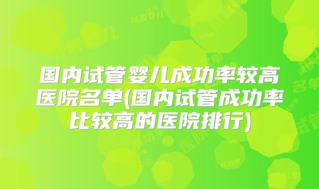 国内试管婴儿成功率较高医院名单(国内试管成功率比较高的医院排行)