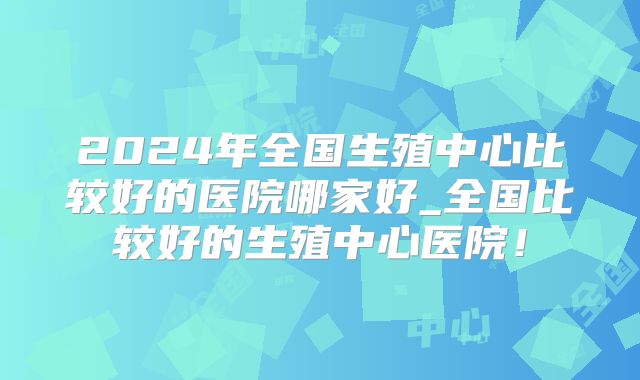 2024年全国生殖中心比较好的医院哪家好_全国比较好的生殖中心医院！