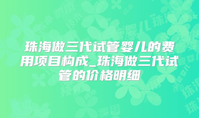 珠海做三代试管婴儿的费用项目构成_珠海做三代试管的价格明细