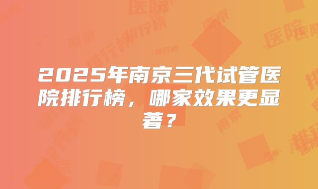 2025年南京三代试管医院排行榜，哪家效果更显著？