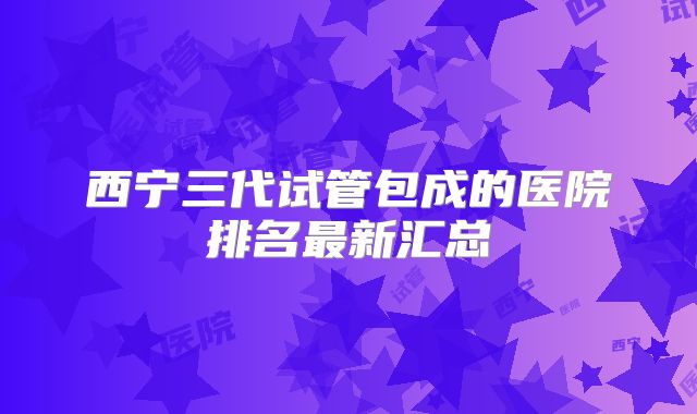 西宁三代试管包成的医院排名最新汇总