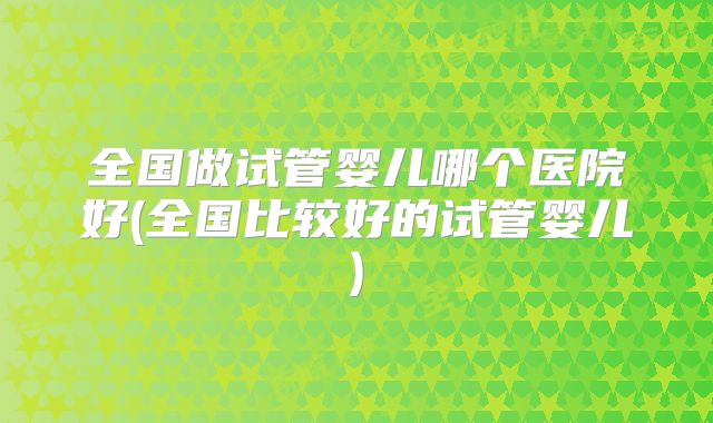 全国做试管婴儿哪个医院好(全国比较好的试管婴儿)
