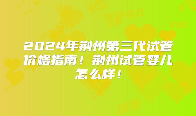 2024年荆州第三代试管价格指南!荆州试管婴儿怎么样!