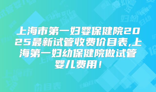 上海市第一妇婴保健院2025最新试管收费价目表,上海第一妇幼保健院做试管婴儿费用！