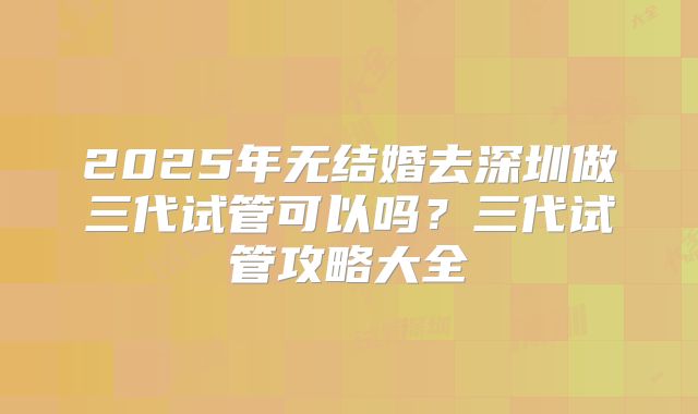 2025年无结婚去深圳做三代试管可以吗？三代试管攻略大全