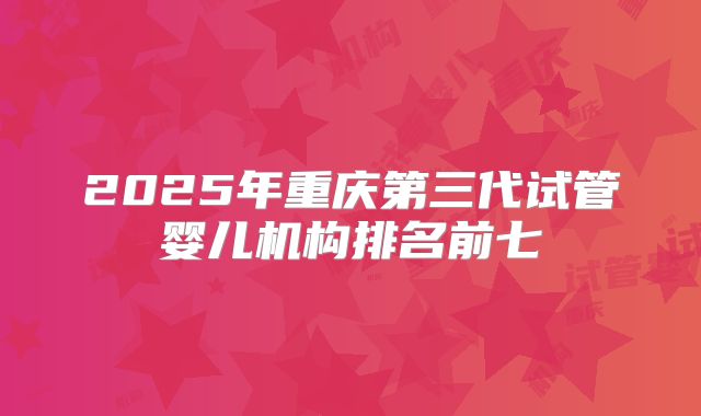 2025年重庆第三代试管婴儿机构排名前七