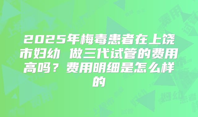 2025年梅毒患者在上饶市妇幼 做三代试管的费用高吗?费用明细是怎么样的