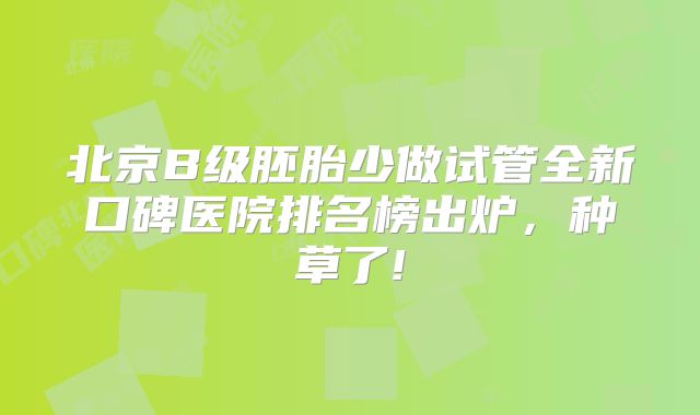 北京B级胚胎少做试管全新口碑医院排名榜出炉,种草了!