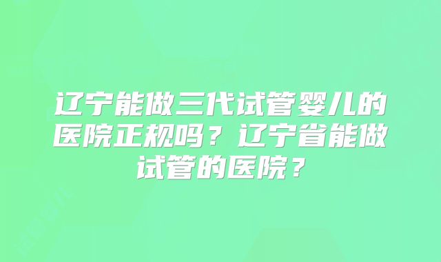 辽宁能做三代试管婴儿的医院正规吗？辽宁省能做试管的医院？