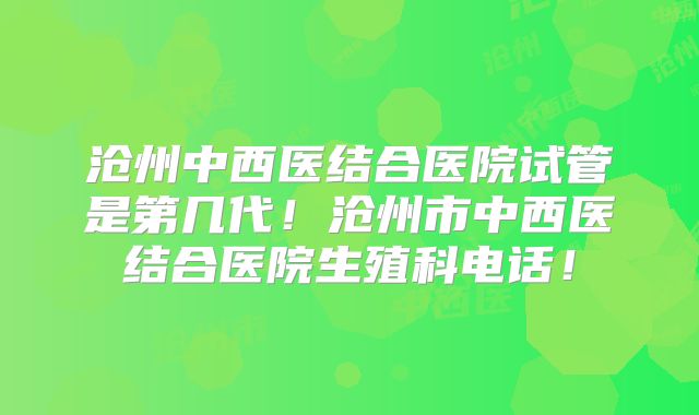 沧州中西医结合医院试管是第几代!沧州市中西医结合医院生殖科电话!