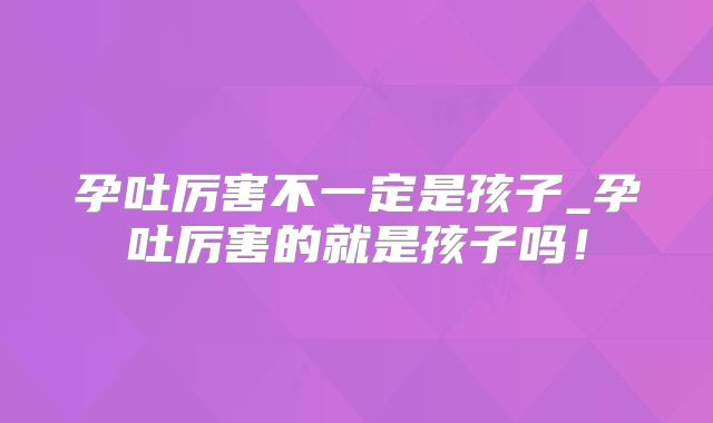 孕吐厉害不一定是孩子_孕吐厉害的就是孩子吗!