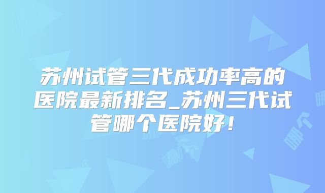 苏州试管三代成功率高的医院最新排名_苏州三代试管哪个医院好!