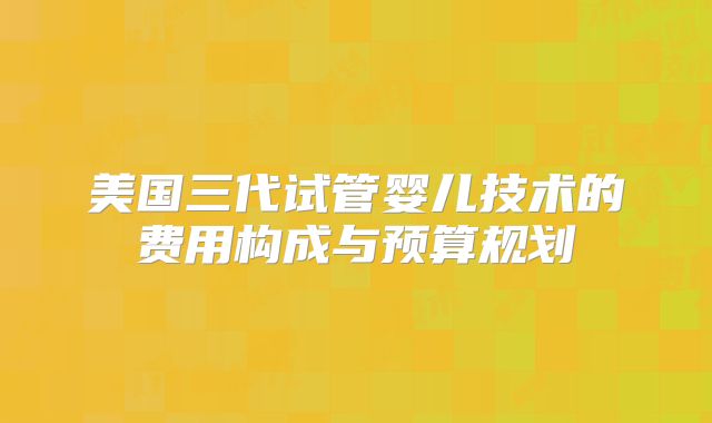 美国三代试管婴儿技术的费用构成与预算规划