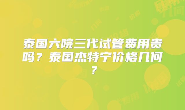 泰国六院三代试管费用贵吗?泰国杰特宁价格几何?