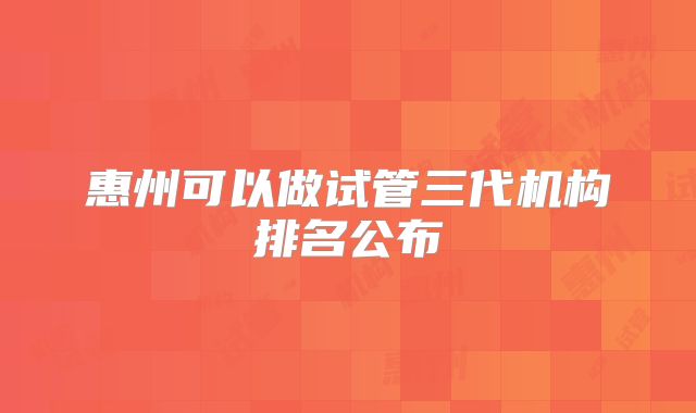 惠州可以做试管三代机构排名公布