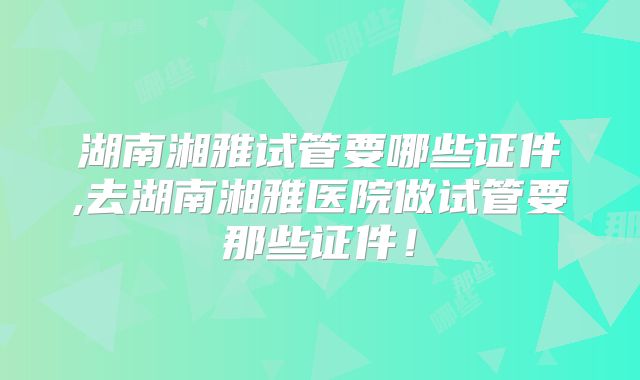 湖南湘雅试管要哪些证件,去湖南湘雅医院做试管要那些证件！