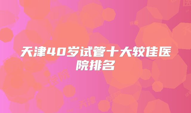 天津40岁试管十大较佳医院排名