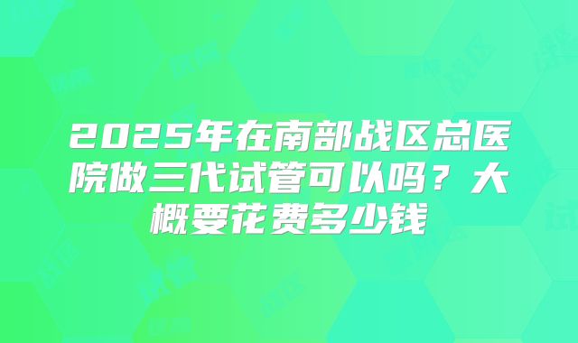 2025年在南部战区总医院做三代试管可以吗?大概要花费多少钱