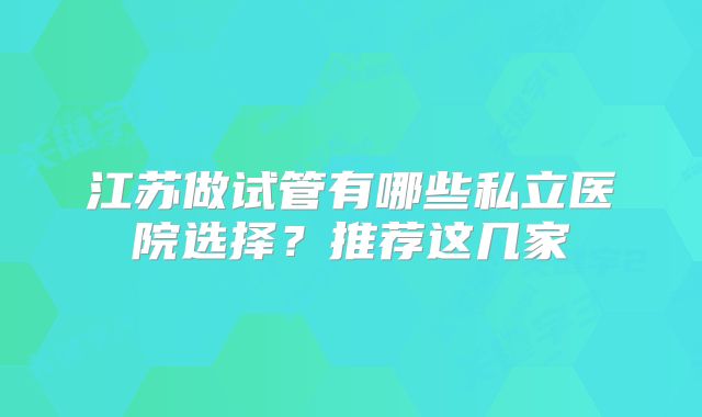 江苏做试管有哪些私立医院选择?推荐这几家