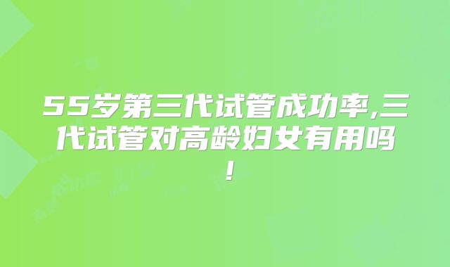 55岁第三代试管成功率,三代试管对高龄妇女有用吗！