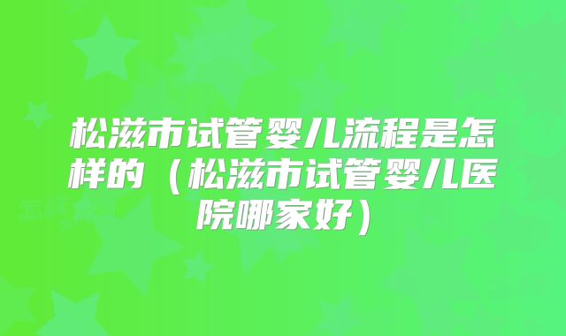松滋市试管婴儿流程是怎样的（松滋市试管婴儿医院哪家好）