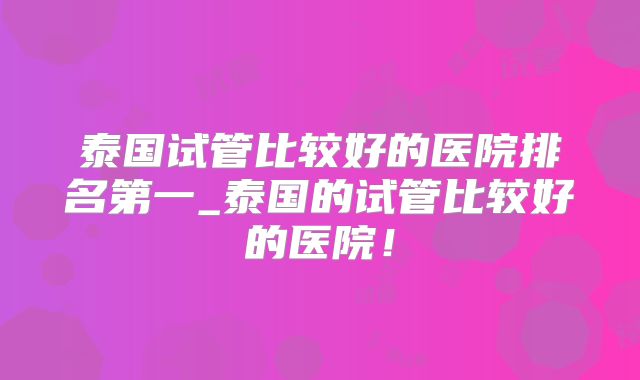 泰国试管比较好的医院排名第一_泰国的试管比较好的医院！