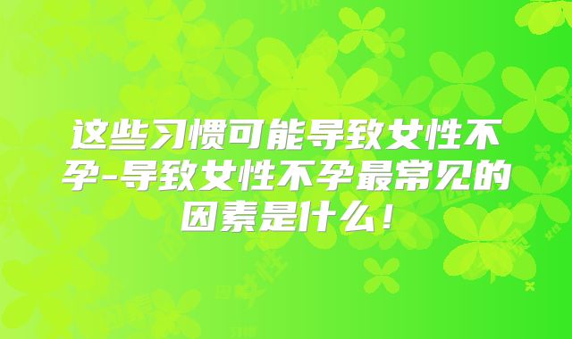 这些习惯可能导致女性不孕-导致女性不孕最常见的因素是什么！