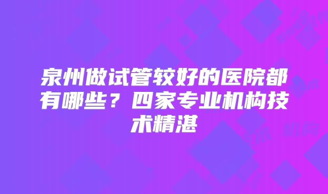 泉州做试管较好的医院都有哪些？四家专业机构技术精湛