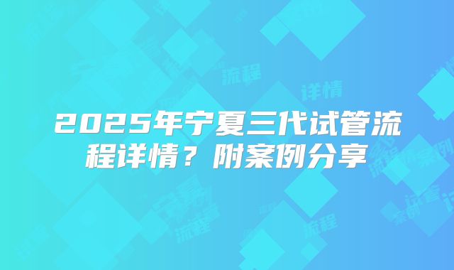 2025年宁夏三代试管流程详情?附案例分享