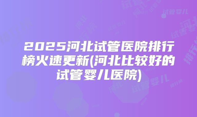 2025河北试管医院排行榜火速更新(河北比较好的试管婴儿医院)