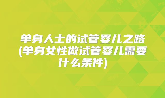单身人士的试管婴儿之路(单身女性做试管婴儿需要什么条件)