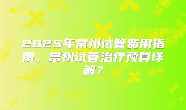 2025年常州试管费用指南，常州试管治疗预算详解？
