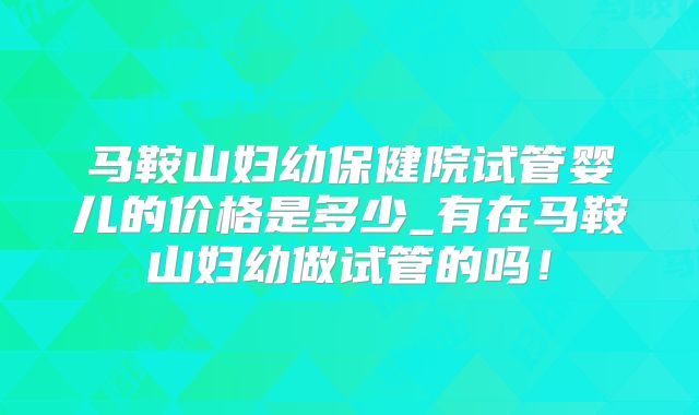 马鞍山妇幼保健院试管婴儿的价格是多少_有在马鞍山妇幼做试管的吗!