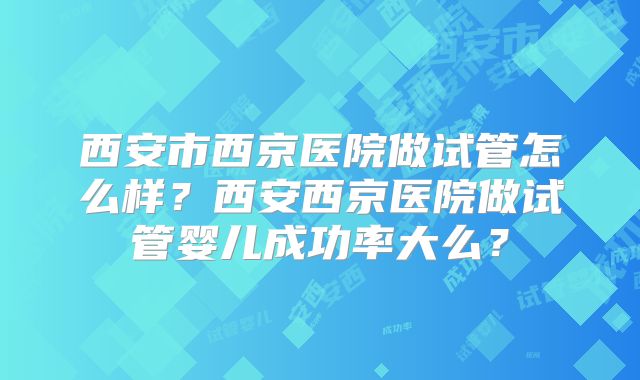 西安市西京医院做试管怎么样?西安西京医院做试管婴儿成功率大么?