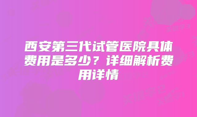 西安第三代试管医院具体费用是多少?详细解析费用详情