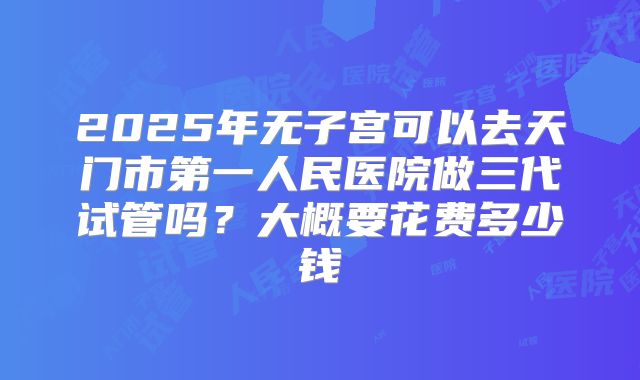 2025年无子宫可以去天门市第一人民医院做三代试管吗?大概要花费多少钱