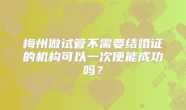 梅州做试管不需要结婚证的机构可以一次便能成功吗？