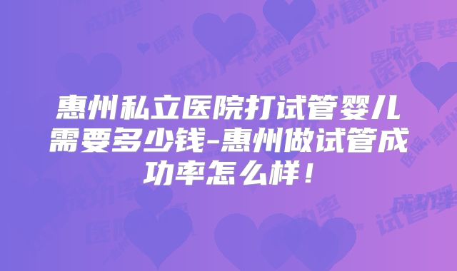 惠州私立医院打试管婴儿需要多少钱-惠州做试管成功率怎么样！