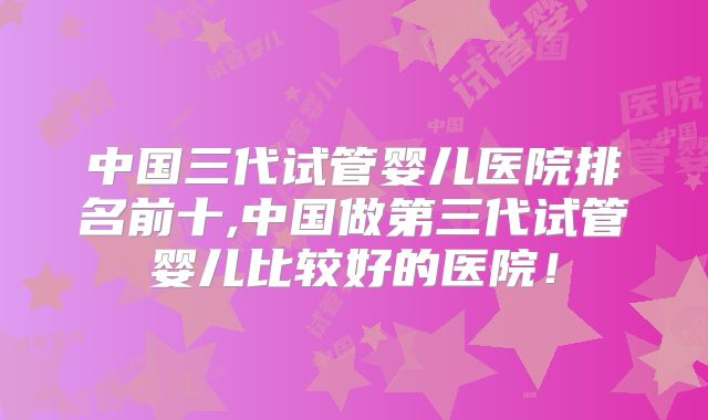 中国三代试管婴儿医院排名前十,中国做第三代试管婴儿比较好的医院!