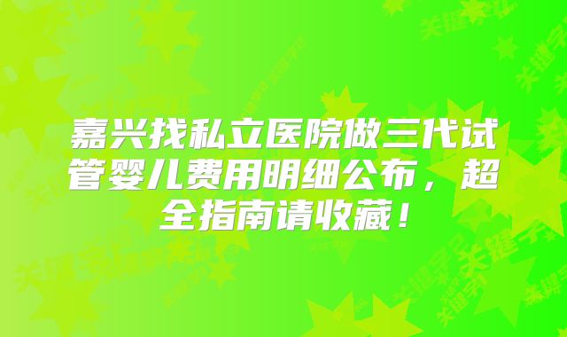 嘉兴找私立医院做三代试管婴儿费用明细公布，超全指南请收藏！