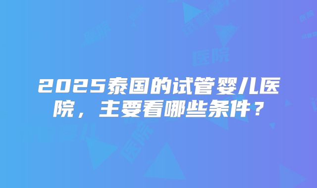 2025泰国的试管婴儿医院，主要看哪些条件？
