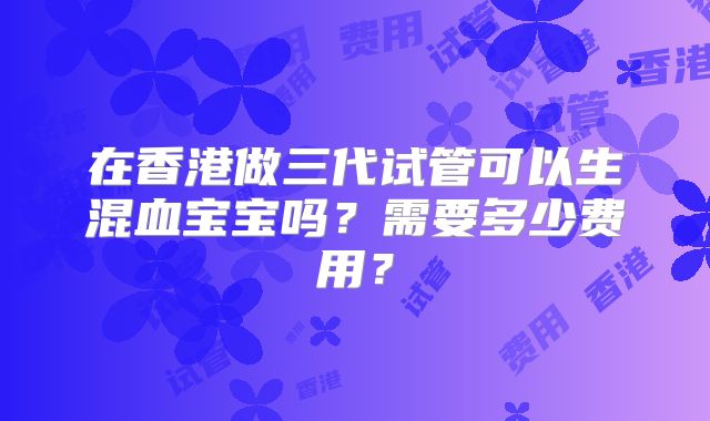 在香港做三代试管可以生混血宝宝吗?需要多少费用?