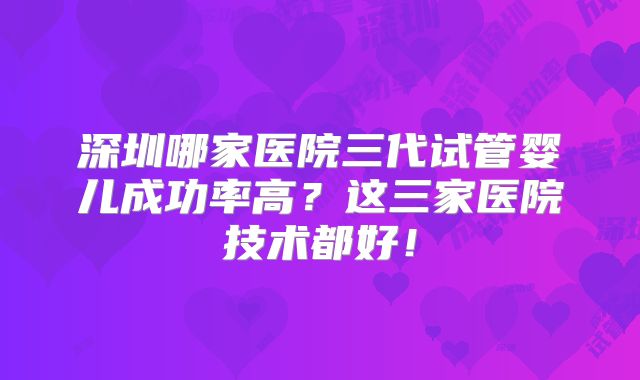 深圳哪家医院三代试管婴儿成功率高?这三家医院技术都好!