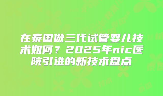在泰国做三代试管婴儿技术如何?2025年nic医院引进的新技术盘点