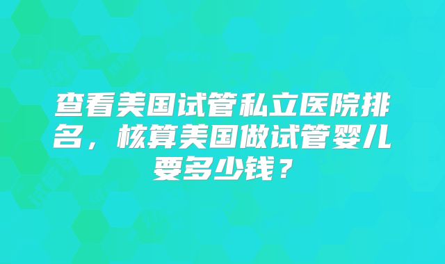 查看美国试管私立医院排名，核算美国做试管婴儿要多少钱？