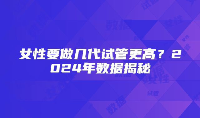 女性要做几代试管更高？2024年数据揭秘