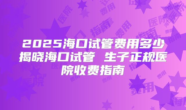 2025海口试管费用多少揭晓海口试管 生子正规医院收费指南