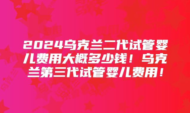 2024乌克兰二代试管婴儿费用大概多少钱!乌克兰第三代试管婴儿费用!