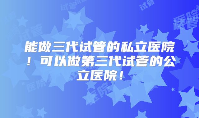 能做三代试管的私立医院！可以做第三代试管的公立医院！
